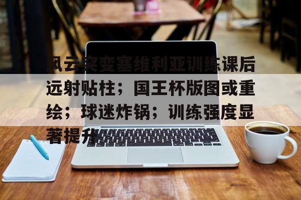开云体育官网-风云突变塞维利亚训练课后远射贴柱;国王杯版图或重绘;球迷炸锅;训练强度显著提升的简单介绍