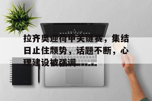 开云APP-拉齐奥迎荷甲关键赛,集结日止住颓势,话题不断,心理建设被强调的简单介绍