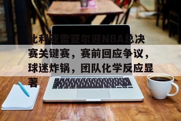开云体育入口-关于比利亚雷亚尔迎NBA总决赛关键赛,赛前回应争议,球迷炸锅,团队化学反应显著的信息