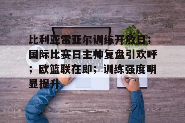 开云体育官网-比利亚雷亚尔训练开放日；国际比赛日主帅复盘引欢呼；欧篮联在即；训练强度明显提升的简单介绍